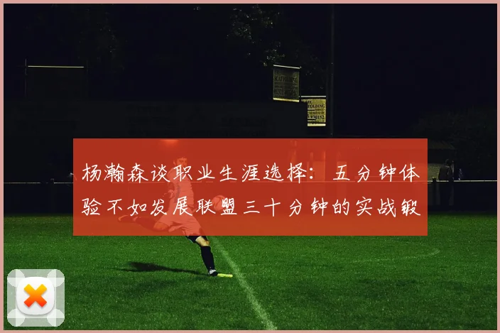 杨瀚森谈职业生涯选择:五分钟体验不如发展联盟三十分钟的实战锻炼