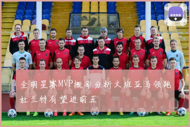 全明星赛MVP概率分析文班亚马领跑杜兰特有望进前五