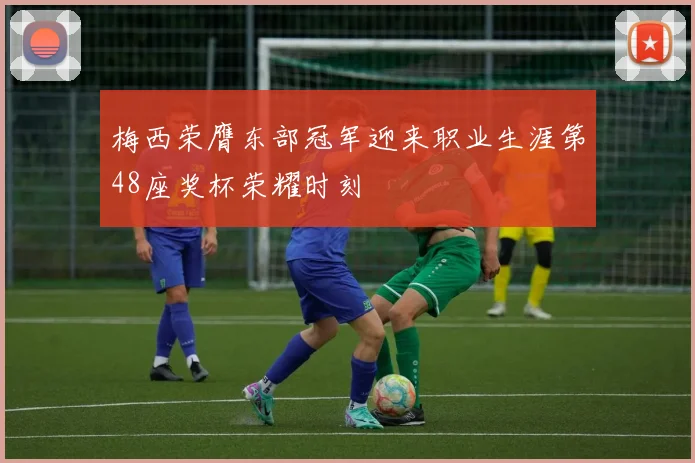梅西荣膺东部冠军迎来职业生涯第48座奖杯荣耀时刻