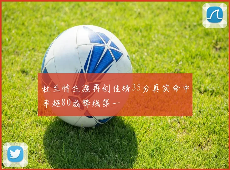 杜兰特生涯再创佳绩35分真实命中率超80成锋线第一