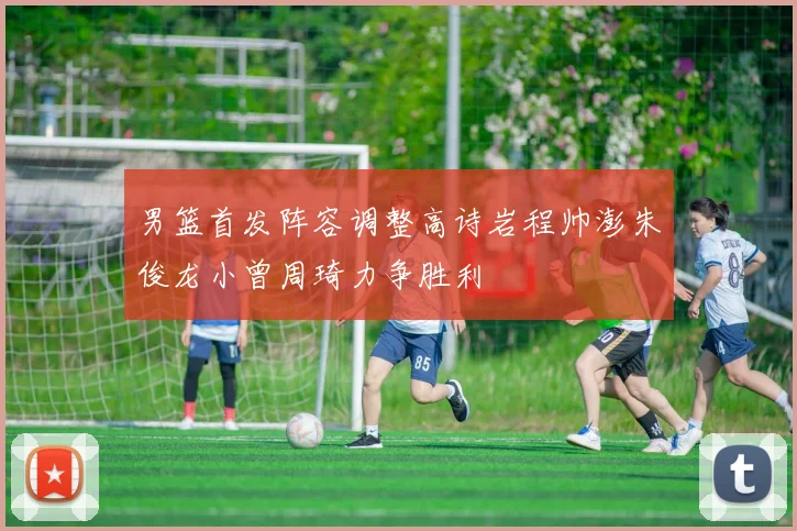 男篮首发阵容调整高诗岩程帅澎朱俊龙小曾周琦力争胜利