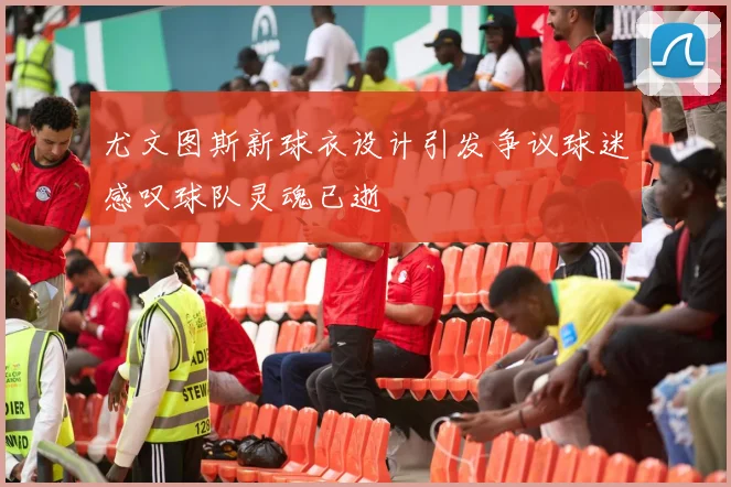 尤文图斯新球衣设计引发争议球迷感叹球队灵魂已逝