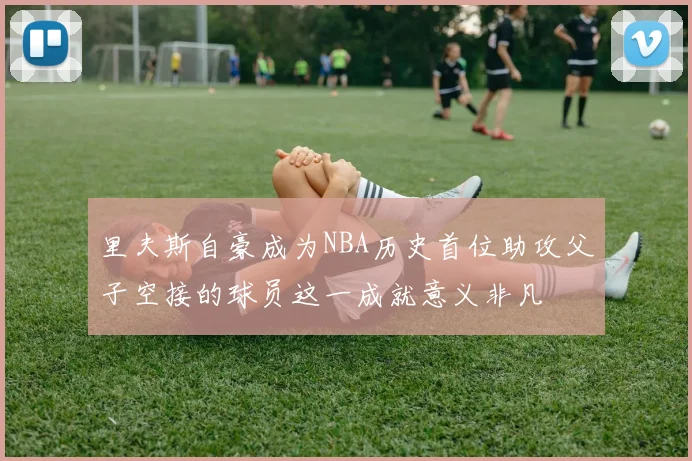 里夫斯自豪成为NBA历史首位助攻父子空接的球员这一成就意义非凡