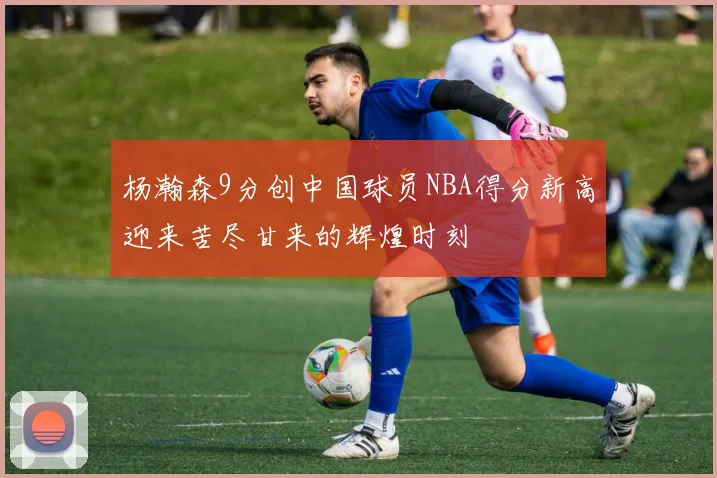 杨瀚森9分创中国球员NBA得分新高迎来苦尽甘来的辉煌时刻