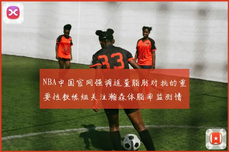 NBA中国官网强调适量脂肪对抗的重要性教练组关注瀚森体脂率监测情况