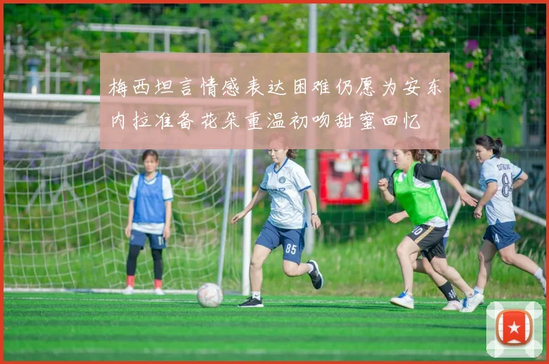 梅西坦言情感表达困难仍愿为安东内拉准备花朵重温初吻甜蜜回忆