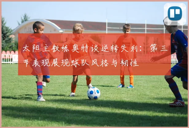 太阳主教练奥特谈逆转失利：第三节表现展现球队风格与韧性