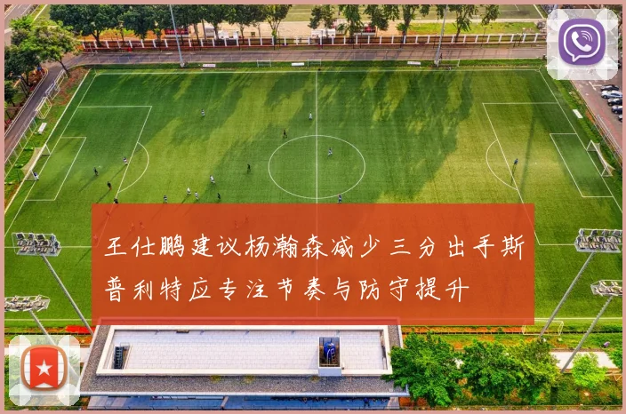 王仕鹏建议杨瀚森减少三分出手斯普利特应专注节奏与防守提升