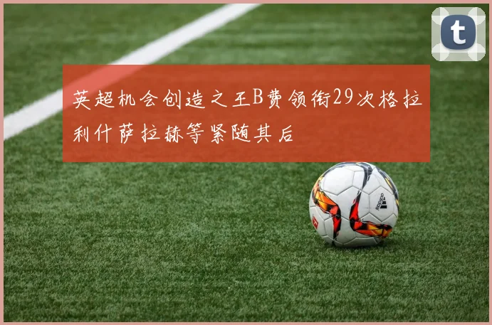 英超机会创造之王B费领衔29次格拉利什萨拉赫等紧随其后