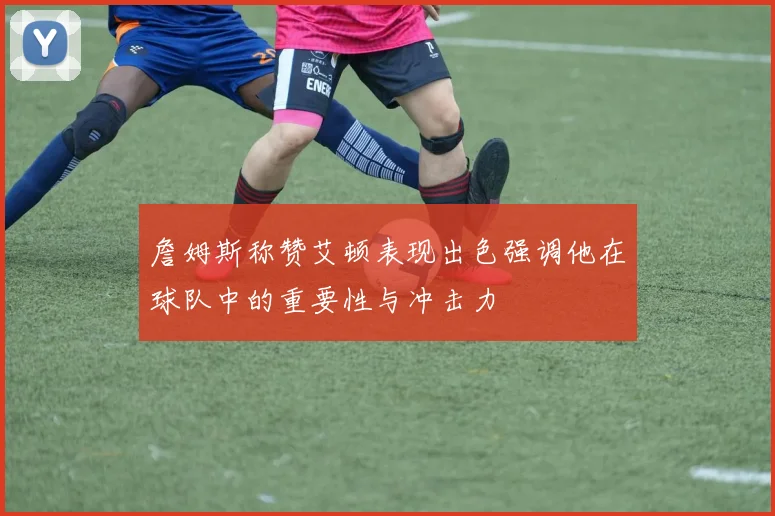 詹姆斯称赞艾顿表现出色强调他在球队中的重要性与冲击力