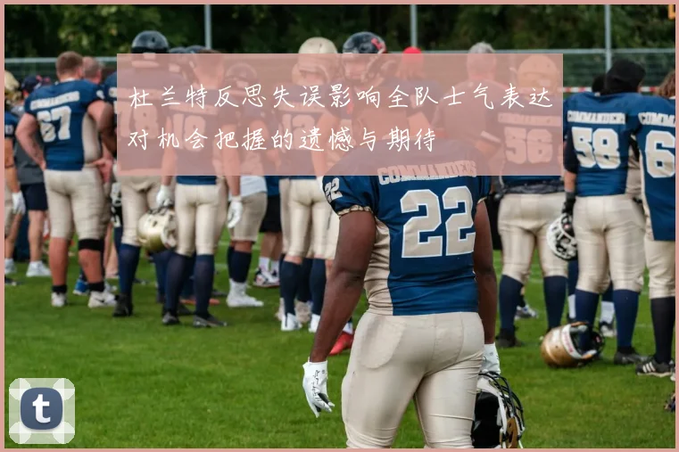 杜兰特反思失误影响全队士气表达对机会把握的遗憾与期待
