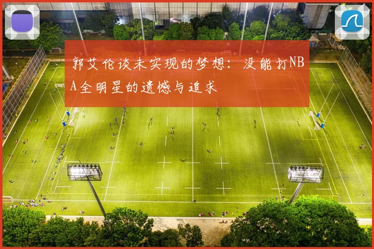 郭艾伦谈未实现的梦想：没能打NBA全明星的遗憾与追求