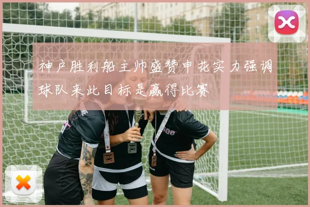 神户胜利船主帅盛赞申花实力强调球队来此目标是赢得比赛