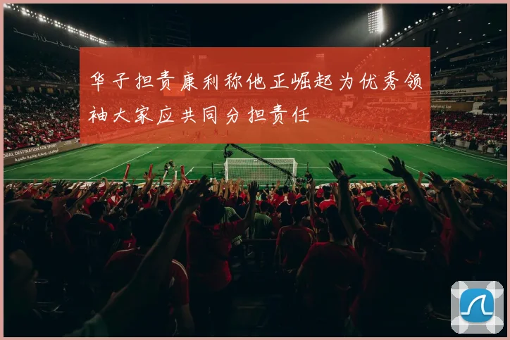 华子担责康利称他正崛起为优秀领袖大家应共同分担责任