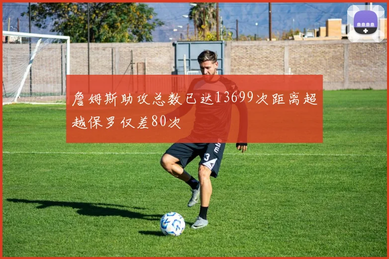 詹姆斯助攻总数已达13699次距离超越保罗仅差80次