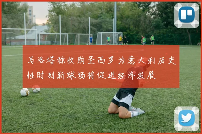 马洛塔称收购圣西罗为意大利历史性时刻新球场将促进经济发展