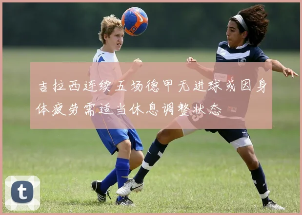 吉拉西连续五场德甲无进球或因身体疲劳需适当休息调整状态