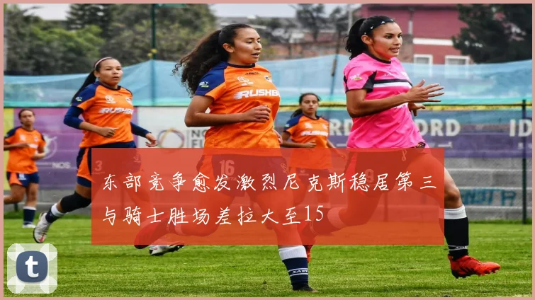东部竞争愈发激烈尼克斯稳居第三与骑士胜场差拉大至15