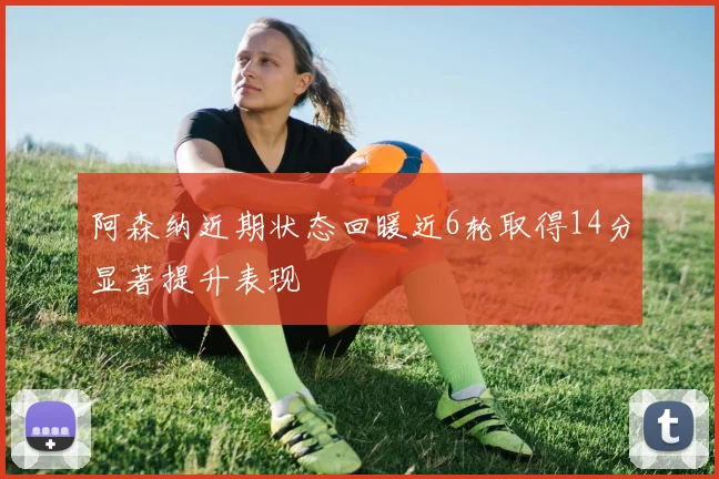 阿森纳近期状态回暖近6轮取得14分显著提升表现