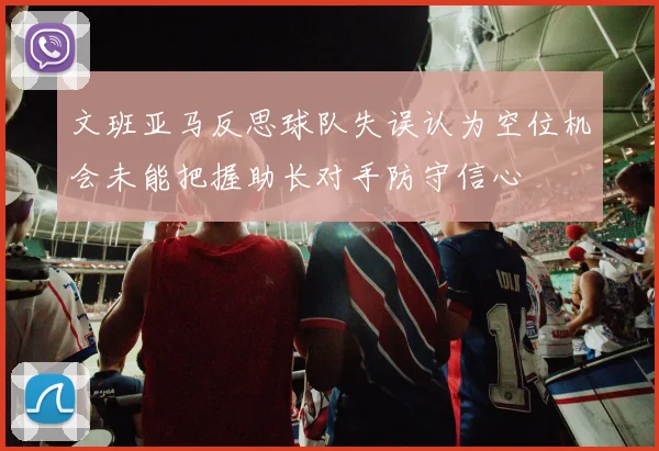 文班亚马反思球队失误认为空位机会未能把握助长对手防守信心