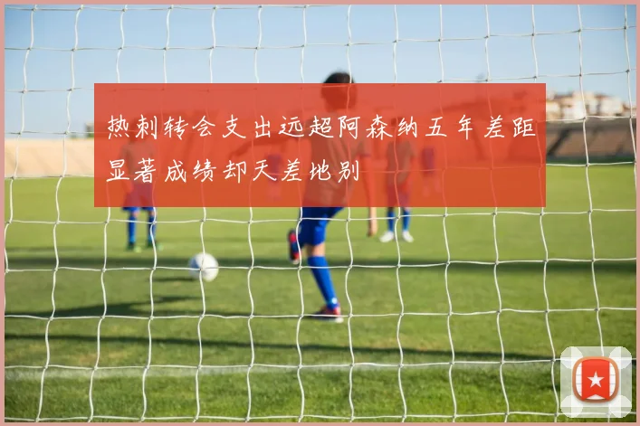 热刺转会支出远超阿森纳五年差距显著成绩却天差地别